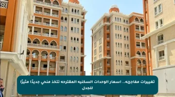 تغييرات مفاجئة.. أسعار الوحدات السكنية المقترحة تتخذ منحى جديدًا مثيرًا للجدل